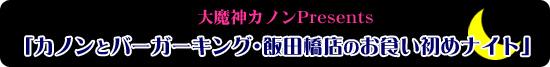 大魔神カノンPresents 「カノンとバーガーキング･飯田橋店のお食い初めナイト」